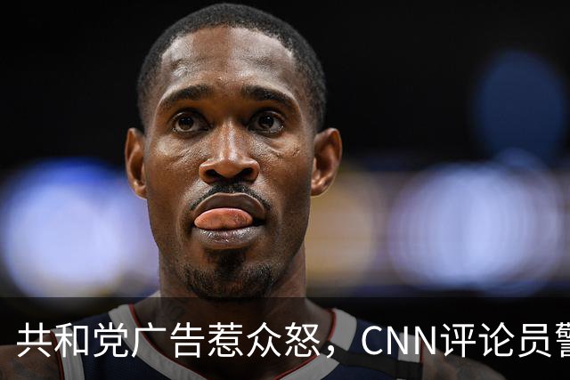 共和党广告惹众怒，CNN评论员警告：会反噬自己人