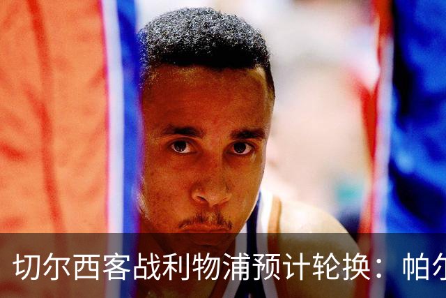 切尔西客战利物浦预计轮换：帕尔默停赛，埃斯特旺出战