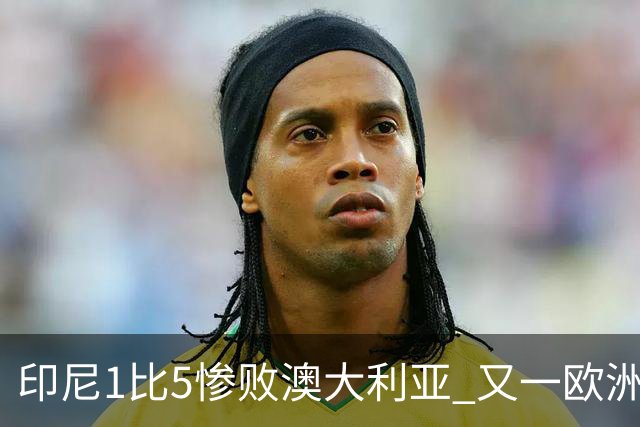 印尼1比5惨败澳大利亚 又一欧洲球星教练迷失亚洲？