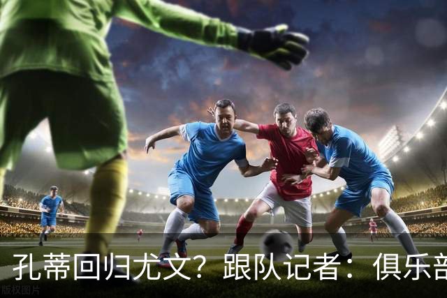 孔蒂回归尤文？跟队记者：俱乐部目前没有这个计划