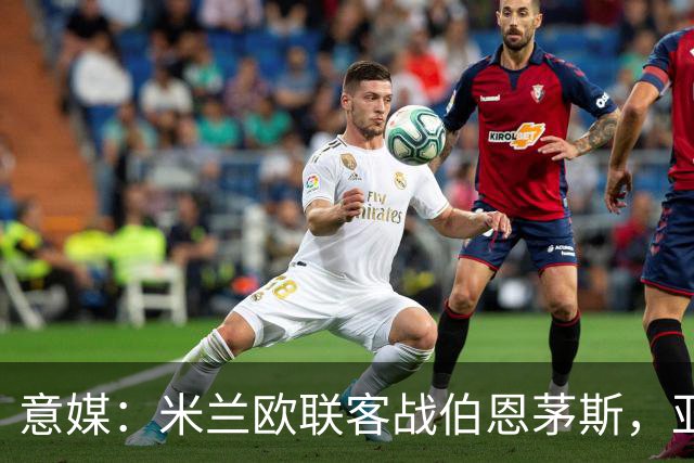 意媒：米兰欧联客战伯恩茅斯，亚沙里和穆萨将首发