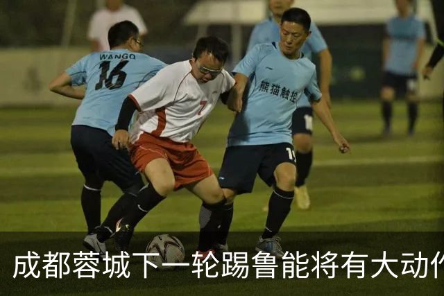 成都蓉城下一轮踢鲁能将有大动作调整，多位状态不佳的球员或无缘首发