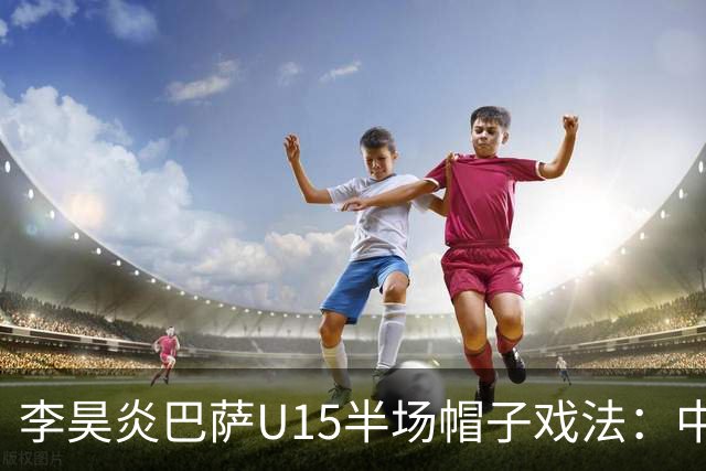 李昊炎巴萨U15半场帽子戏法：中国少年震惊足坛