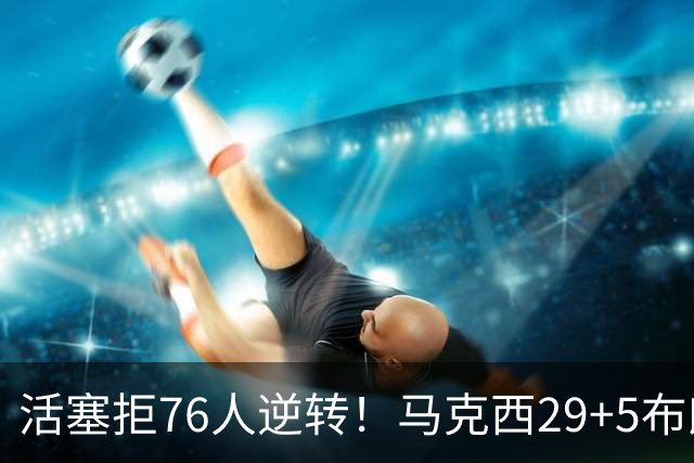 活塞拒76人逆转！马克西29+5布朗20中5，坎宁安26+8，老詹18+5难救主