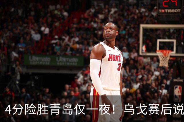 4分险胜青岛仅一夜！乌戈赛后说出关键，赵继伟一番话让人提气！