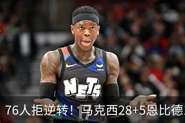76人拒逆转！马克西28+5恩比德13+11，布伦森19中6成罪人，老詹14+9